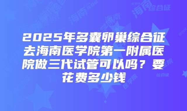 2025年多囊卵巢综合征去海南医学院第一附属医院做三代试管可以吗?要花费多少钱