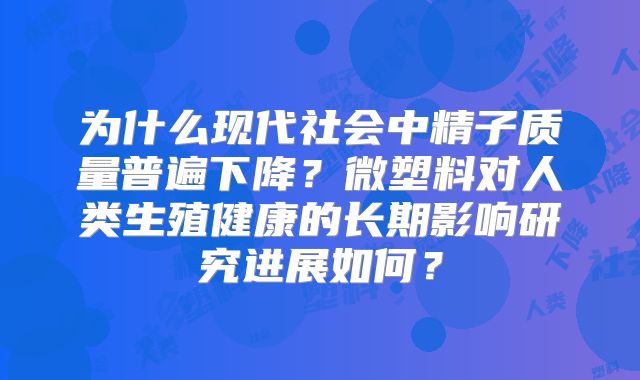 为什么现代社会中精子质量普遍下降？微塑料对人类生殖健康的长期影响研究进展如何？
