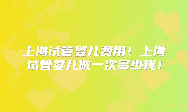 上海试管婴儿费用!上海试管婴儿做一次多少钱!