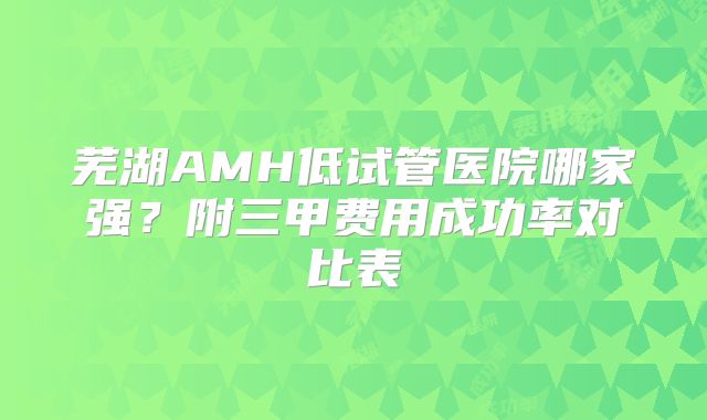 芜湖AMH低试管医院哪家强？附三甲费用成功率对比表