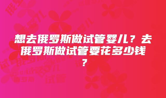 想去俄罗斯做试管婴儿？去俄罗斯做试管要花多少钱？