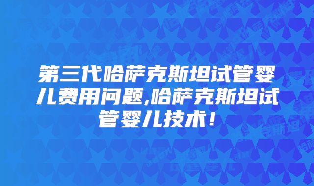 第三代哈萨克斯坦试管婴儿费用问题,哈萨克斯坦试管婴儿技术！