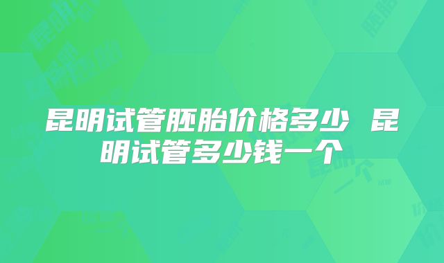 昆明试管胚胎价格多少 昆明试管多少钱一个