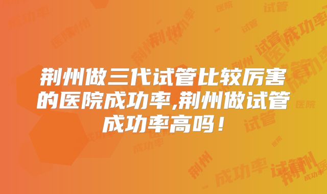 荆州做三代试管比较厉害的医院成功率,荆州做试管成功率高吗！