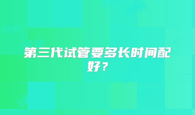 第三代试管要多长时间配好？