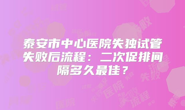 泰安市中心医院失独试管失败后流程：二次促排间隔多久最佳？