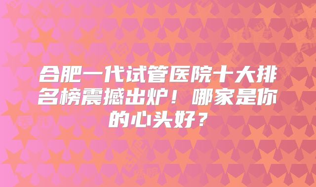 合肥一代试管医院十大排名榜震撼出炉！哪家是你的心头好？