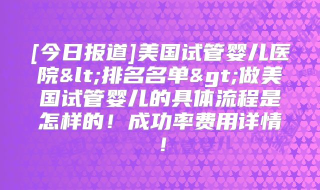 [今日报道]美国试管婴儿医院<排名名单>做美国试管婴儿的具体流程是怎样的！成功率费用详情！