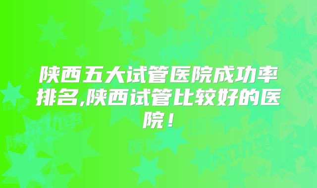 陕西五大试管医院成功率排名,陕西试管比较好的医院！