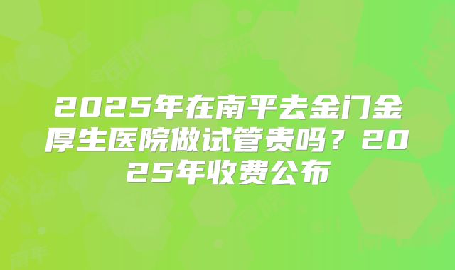 2025年在南平去金门金厚生医院做试管贵吗？2025年收费公布