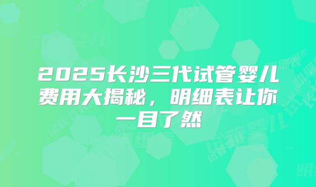 2025长沙三代试管婴儿费用大揭秘,明细表让你一目了然
