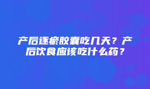 产后逐瘀胶囊吃几天？产后饮食应该吃什么药？