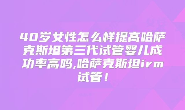 40岁女性怎么样提高哈萨克斯坦第三代试管婴儿成功率高吗,哈萨克斯坦irm试管！