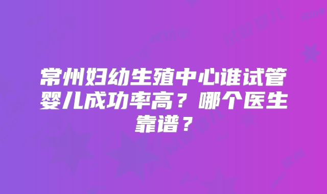 常州妇幼生殖中心谁试管婴儿成功率高？哪个医生靠谱？