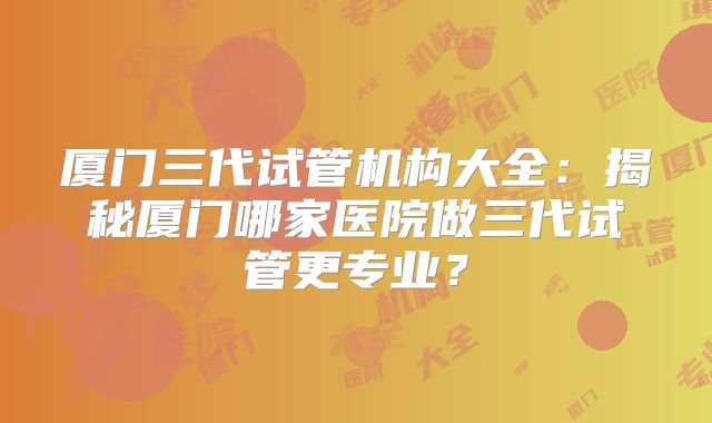 厦门三代试管机构大全：揭秘厦门哪家医院做三代试管更专业？
