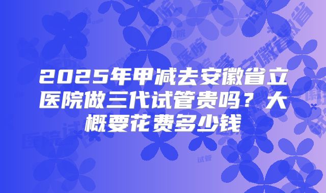 2025年甲减去安徽省立医院做三代试管贵吗?大概要花费多少钱