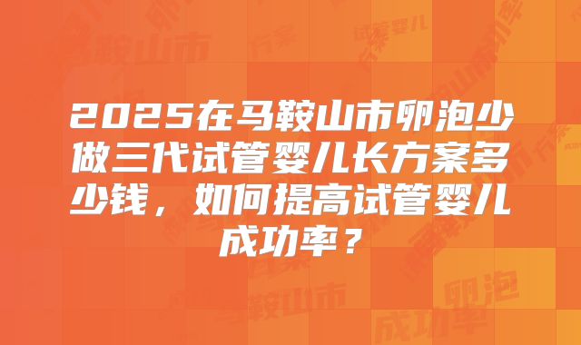 2025在马鞍山市卵泡少做三代试管婴儿长方案多少钱，如何提高试管婴儿成功率？