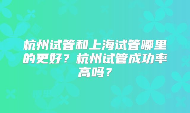 杭州试管和上海试管哪里的更好？杭州试管成功率高吗？