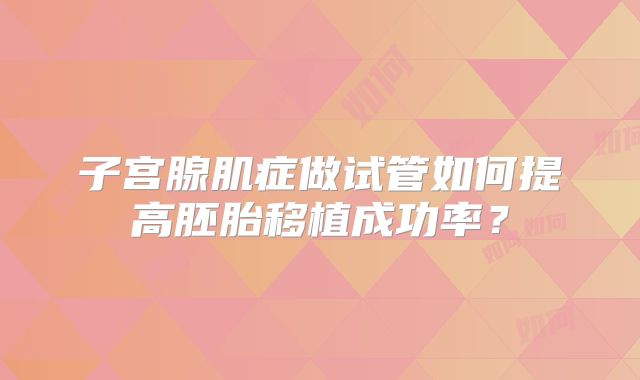 子宫腺肌症做试管如何提高胚胎移植成功率?