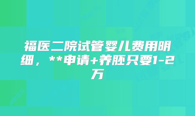 福医二院试管婴儿费用明细，**申请+养胚只要1-2万