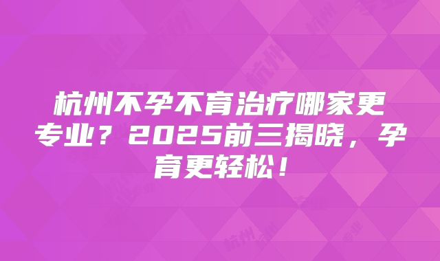 杭州不孕不育治疗哪家更专业？2025前三揭晓，孕育更轻松！