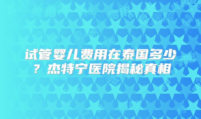 试管婴儿费用在泰国多少？杰特宁医院揭秘真相