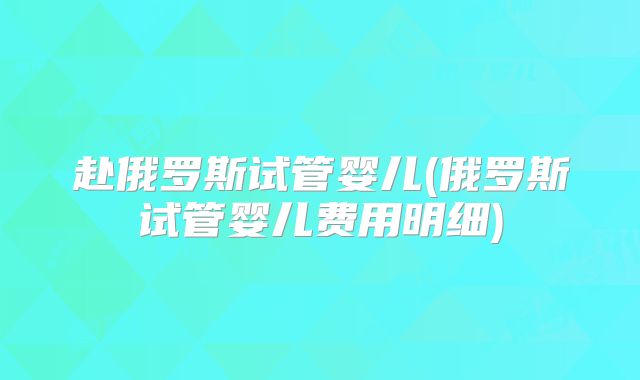 赴俄罗斯试管婴儿(俄罗斯试管婴儿费用明细)