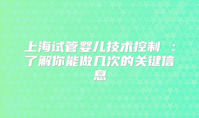 上海试管婴儿技术控制 :了解你能做几次的关键信息