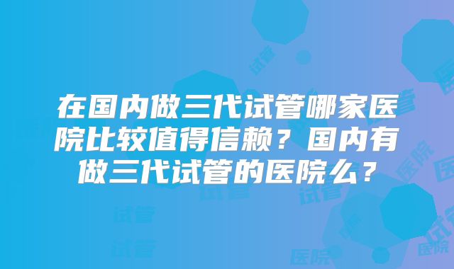 在国内做三代试管哪家医院比较值得信赖？国内有做三代试管的医院么？