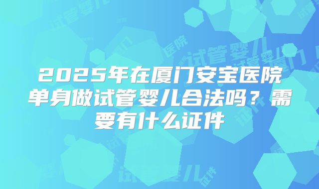 2025年在厦门安宝医院单身做试管婴儿合法吗？需要有什么证件