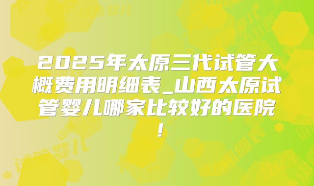 2025年太原三代试管大概费用明细表_山西太原试管婴儿哪家比较好的医院!