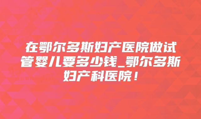 在鄂尔多斯妇产医院做试管婴儿要多少钱_鄂尔多斯妇产科医院!