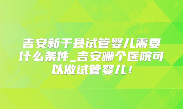 吉安新干县试管婴儿需要什么条件_吉安哪个医院可以做试管婴儿！