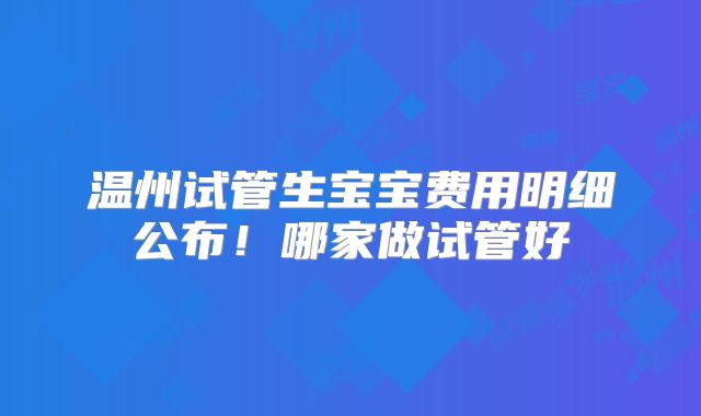 温州试管生宝宝费用明细公布!哪家做试管好