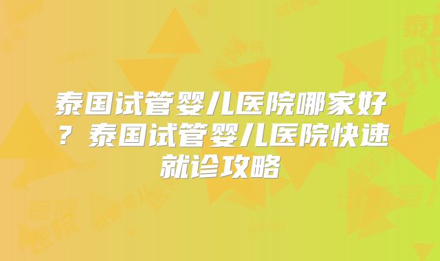 泰国试管婴儿医院哪家好？泰国试管婴儿医院快速就诊攻略