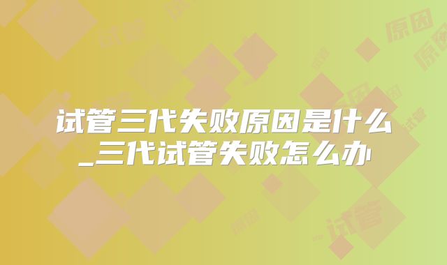 试管三代失败原因是什么_三代试管失败怎么办