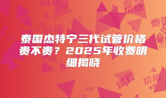 泰国杰特宁三代试管价格贵不贵？2025年收费明细揭晓