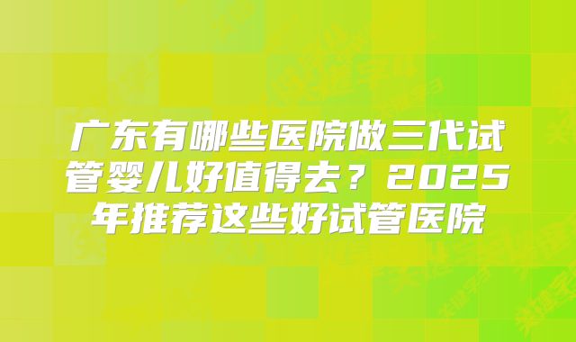 广东有哪些医院做三代试管婴儿好值得去?2025年推荐这些好试管医院