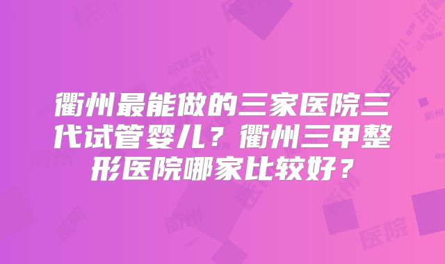 衢州最能做的三家医院三代试管婴儿？衢州三甲整形医院哪家比较好？