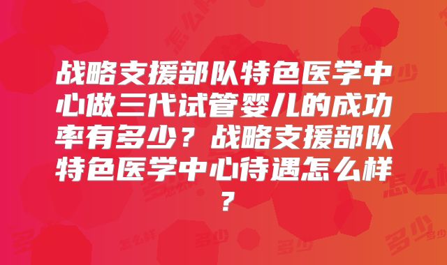 战略支援部队特色医学中心做三代试管婴儿的成功率有多少？战略支援部队特色医学中心待遇怎么样？