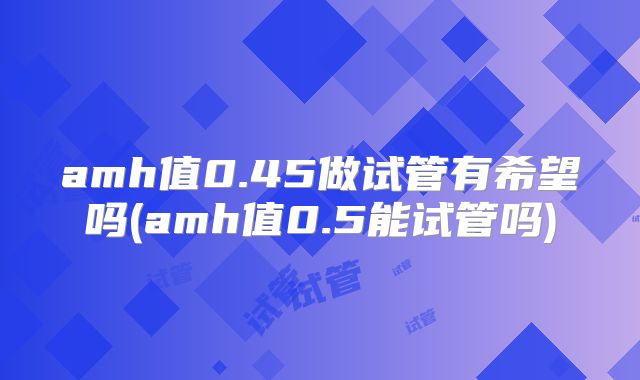 amh值0.45做试管有希望吗(amh值0.5能试管吗)