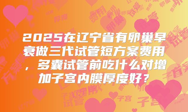 2025在辽宁省有卵巢早衰做三代试管短方案费用,多囊试管前吃什么对增加子宫内膜厚度好?