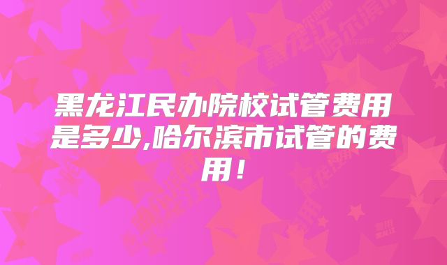 黑龙江民办院校试管费用是多少,哈尔滨市试管的费用!