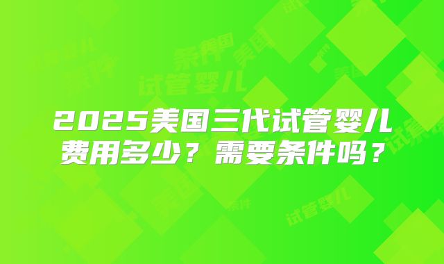 2025美国三代试管婴儿费用多少？需要条件吗？