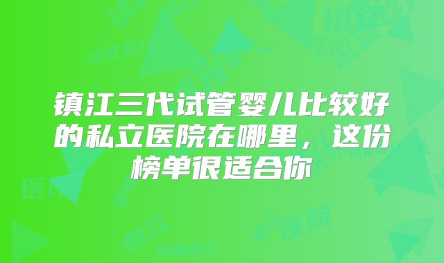 镇江三代试管婴儿比较好的私立医院在哪里，这份榜单很适合你