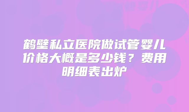 鹤壁私立医院做试管婴儿价格大概是多少钱?费用明细表出炉