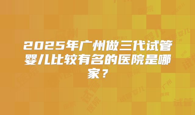 2025年广州做三代试管婴儿比较有名的医院是哪家?