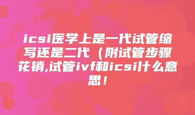 icsi医学上是一代试管缩写还是二代(附试管步骤花销,试管ivf和icsi什么意思!