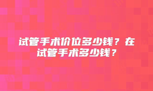 试管手术价位多少钱？在试管手术多少钱？