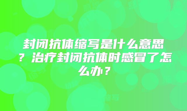 封闭抗体缩写是什么意思?治疗封闭抗体时感冒了怎么办?